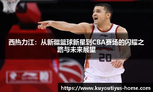 西热力江：从新疆篮球新星到CBA赛场的闪耀之路与未来展望